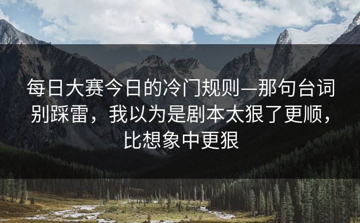 每日大赛今日的冷门规则—那句台词别踩雷，我以为是剧本太狠了更顺，比想象中更狠