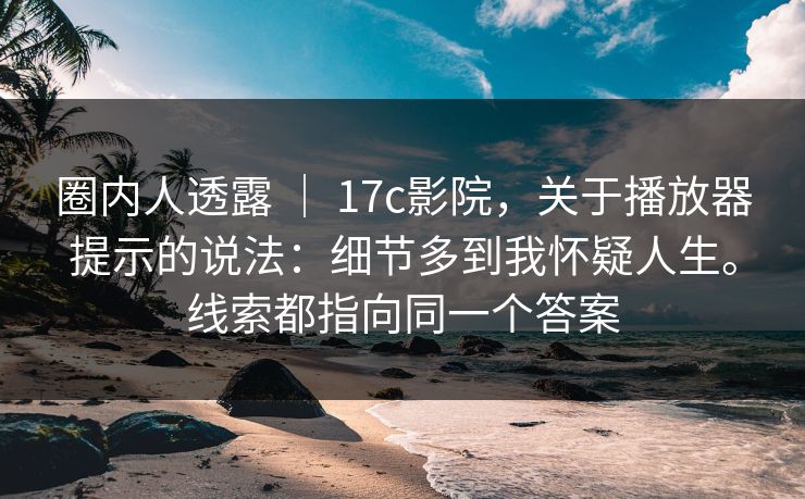 圈内人透露 ｜ 17c影院，关于播放器提示的说法：细节多到我怀疑人生。线索都指向同一个答案