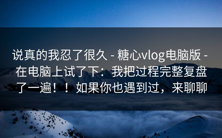 说真的我忍了很久 - 糖心vlog电脑版 - 在电脑上试了下：我把过程完整复盘了一遍！！如果你也遇到过，来聊聊