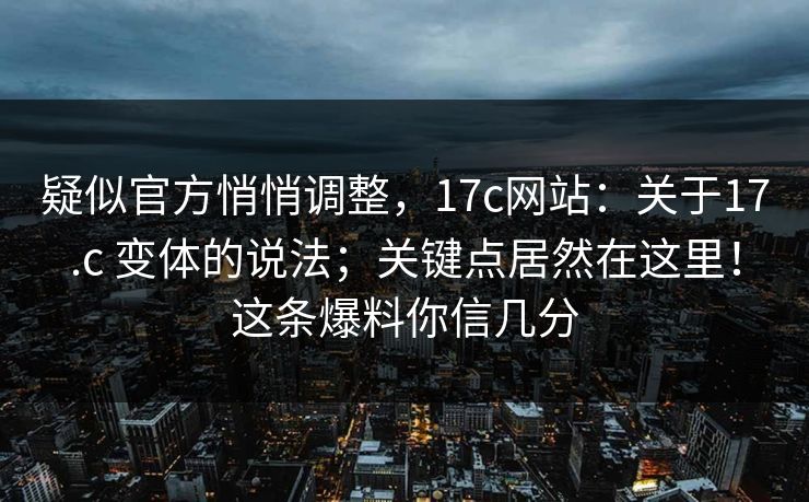 疑似官方悄悄调整，17c网站：关于17.c 变体的说法；关键点居然在这里！这条爆料你信几分