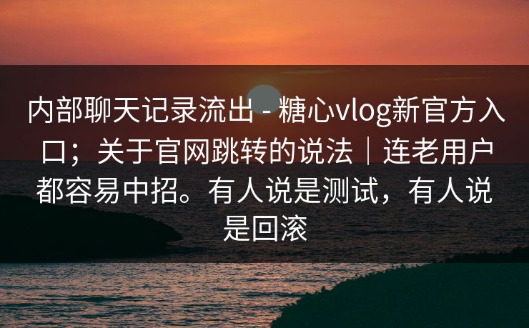 内部聊天记录流出 - 糖心vlog新官方入口；关于官网跳转的说法｜连老用户都容易中招。有人说是测试，有人说是回滚
