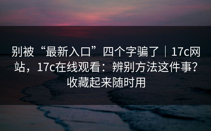 别被“最新入口”四个字骗了｜17c网站，17c在线观看：辨别方法这件事？收藏起来随时用