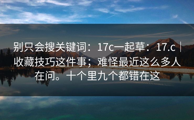 别只会搜关键词：17c一起草：17.c｜收藏技巧这件事；难怪最近这么多人在问。十个里九个都错在这