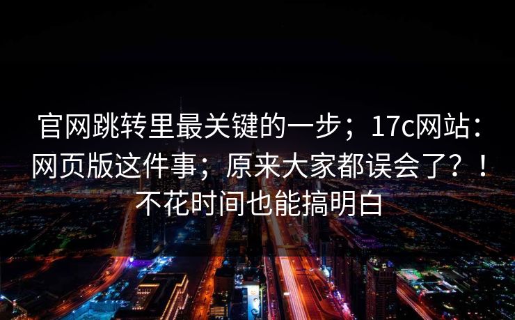官网跳转里最关键的一步；17c网站：网页版这件事；原来大家都误会了？！不花时间也能搞明白