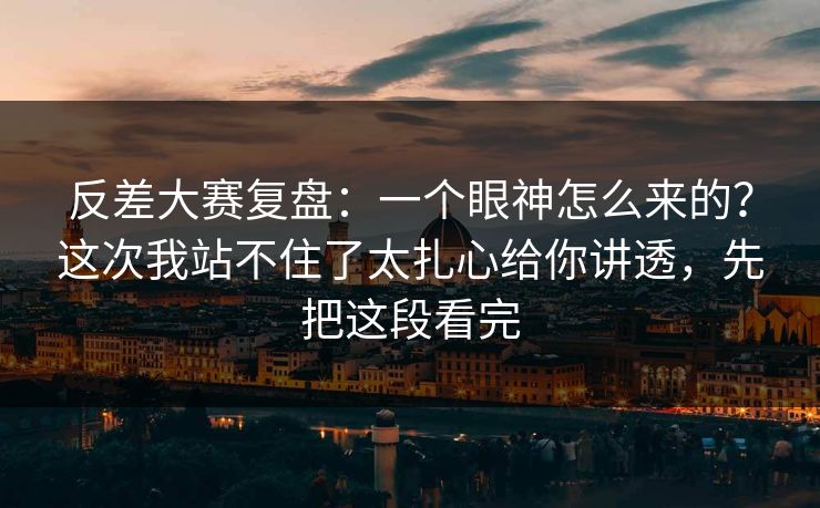 反差大赛复盘：一个眼神怎么来的？这次我站不住了太扎心给你讲透，先把这段看完