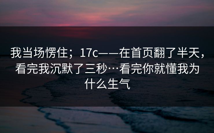 我当场愣住；17c——在首页翻了半天，看完我沉默了三秒…看完你就懂我为什么生气
