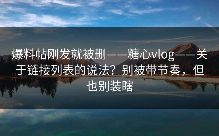 爆料帖刚发就被删——糖心vlog——关于链接列表的说法？别被带节奏，但也别装瞎