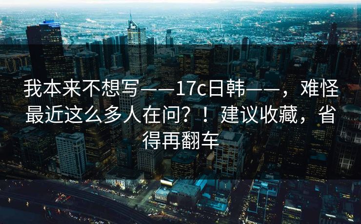 我本来不想写——17c日韩——，难怪最近这么多人在问？！建议收藏，省得再翻车