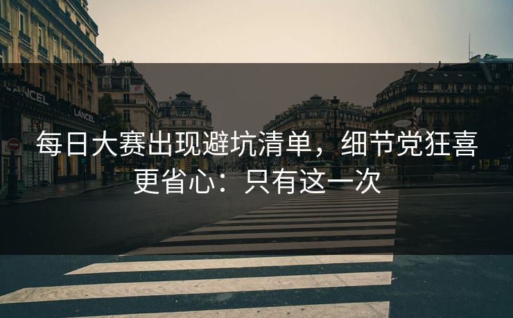 每日大赛出现避坑清单，细节党狂喜更省心：只有这一次