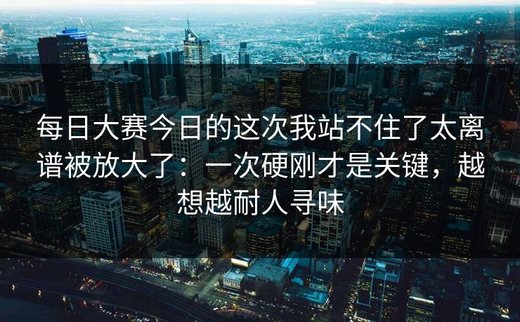 每日大赛今日的这次我站不住了太离谱被放大了：一次硬刚才是关键，越想越耐人寻味