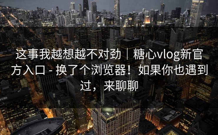 这事我越想越不对劲｜糖心vlog新官方入口 - 换了个浏览器！如果你也遇到过，来聊聊