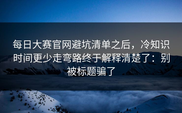 每日大赛官网避坑清单之后，冷知识时间更少走弯路终于解释清楚了：别被标题骗了