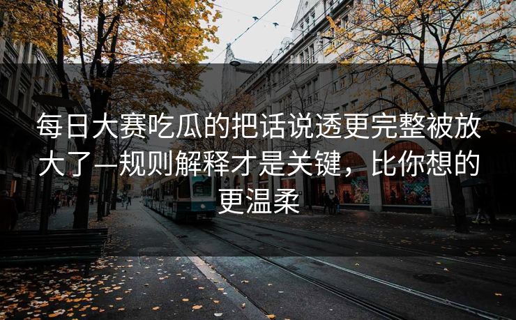 每日大赛吃瓜的把话说透更完整被放大了—规则解释才是关键，比你想的更温柔