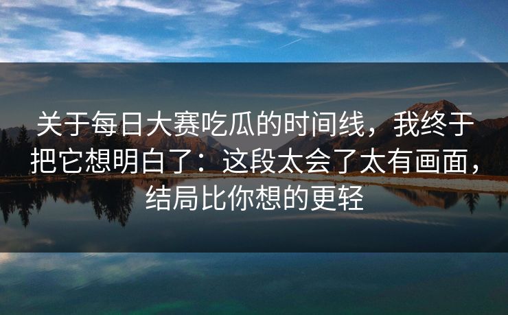 关于每日大赛吃瓜的时间线，我终于把它想明白了：这段太会了太有画面，结局比你想的更轻