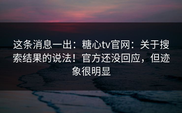 这条消息一出：糖心tv官网：关于搜索结果的说法！官方还没回应，但迹象很明显