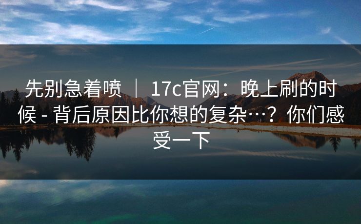 先别急着喷 ｜ 17c官网：晚上刷的时候 - 背后原因比你想的复杂…？你们感受一下