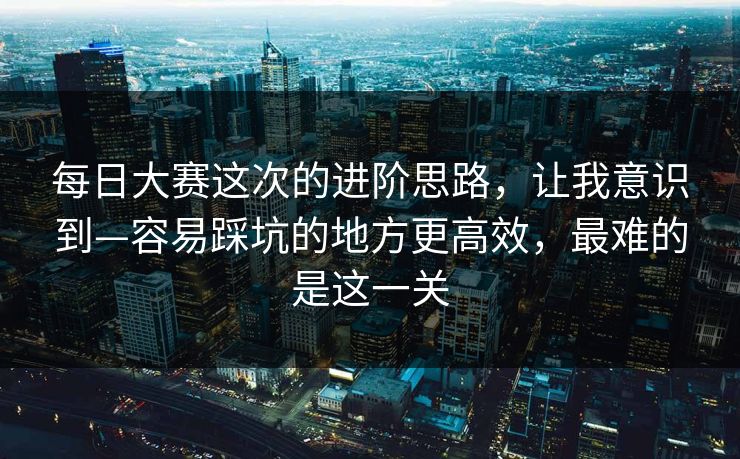 每日大赛这次的进阶思路，让我意识到—容易踩坑的地方更高效，最难的是这一关