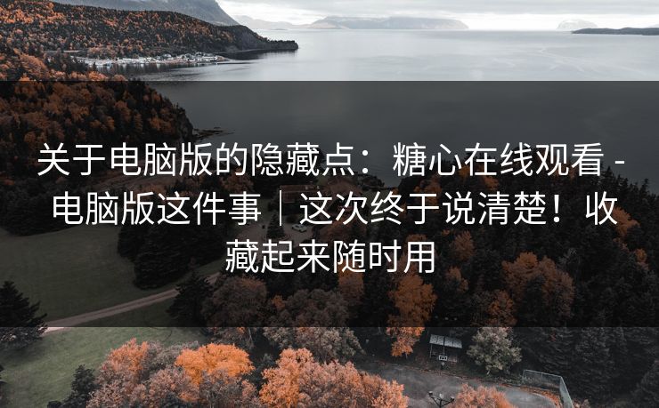 关于电脑版的隐藏点：糖心在线观看 - 电脑版这件事｜这次终于说清楚！收藏起来随时用