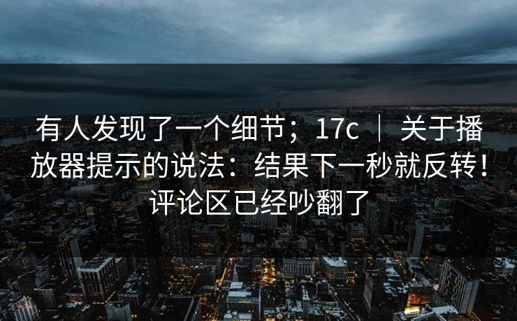 有人发现了一个细节；17c ｜ 关于播放器提示的说法：结果下一秒就反转！评论区已经吵翻了
