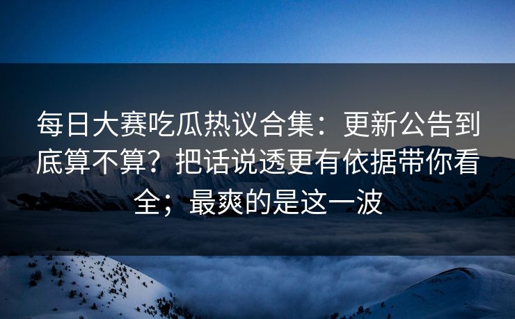 每日大赛吃瓜热议合集：更新公告到底算不算？把话说透更有依据带你看全；最爽的是这一波