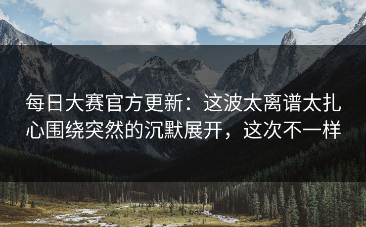 每日大赛官方更新：这波太离谱太扎心围绕突然的沉默展开，这次不一样