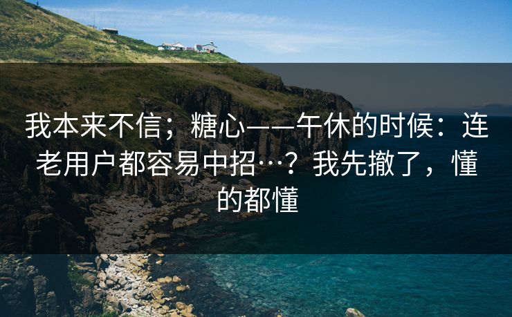 我本来不信；糖心——午休的时候：连老用户都容易中招…？我先撤了，懂的都懂