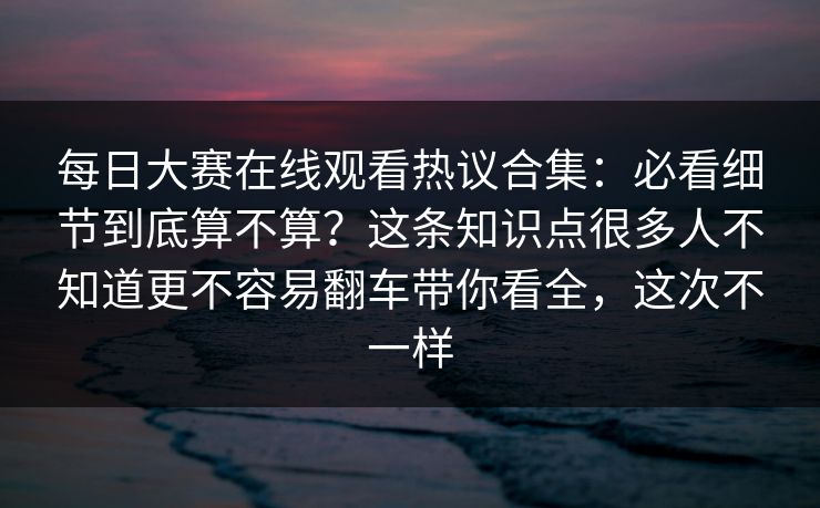 每日大赛在线观看热议合集：必看细节到底算不算？这条知识点很多人不知道更不容易翻车带你看全，这次不一样