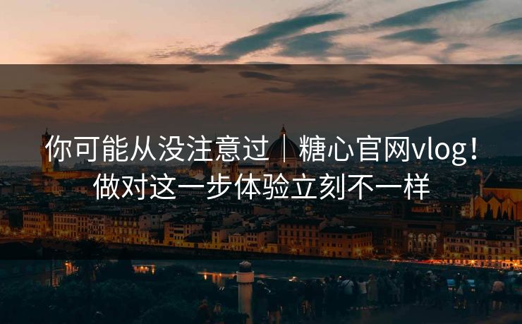 你可能从没注意过｜糖心官网vlog！做对这一步体验立刻不一样