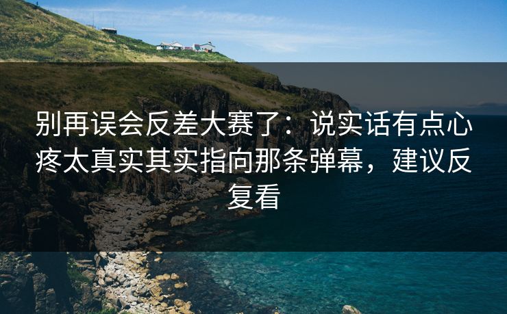别再误会反差大赛了：说实话有点心疼太真实其实指向那条弹幕，建议反复看