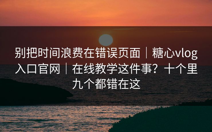 别把时间浪费在错误页面｜糖心vlog入口官网｜在线教学这件事？十个里九个都错在这